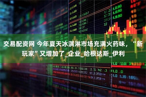 交易配资网 今年夏天冰淇淋市场充满火药味，“新玩家”又增加了_企业_哈根达斯_伊利