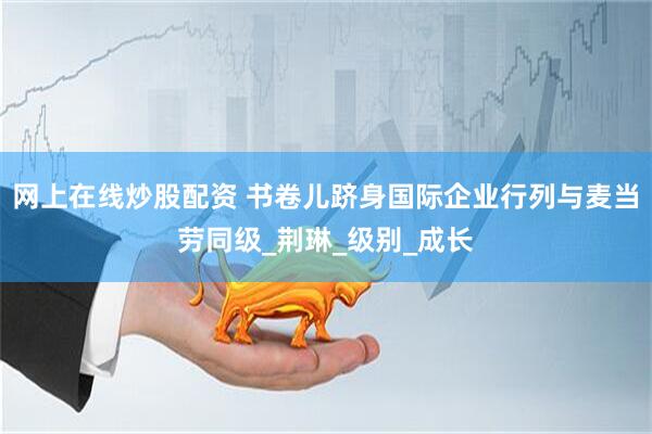 网上在线炒股配资 书卷儿跻身国际企业行列与麦当劳同级_荆琳_级别_成长