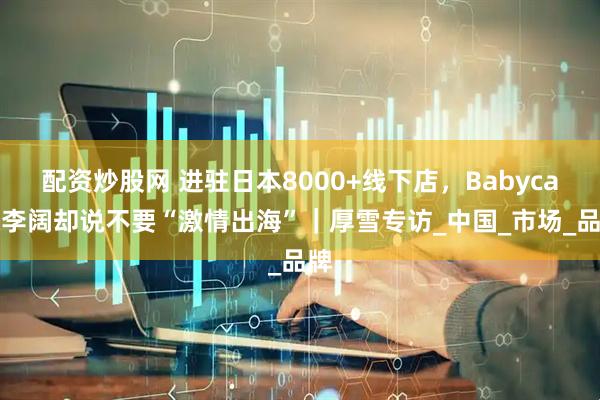 配资炒股网 进驻日本8000+线下店，Babycare李阔却说不要“激情出海”｜厚雪专访_中国_市场_品牌