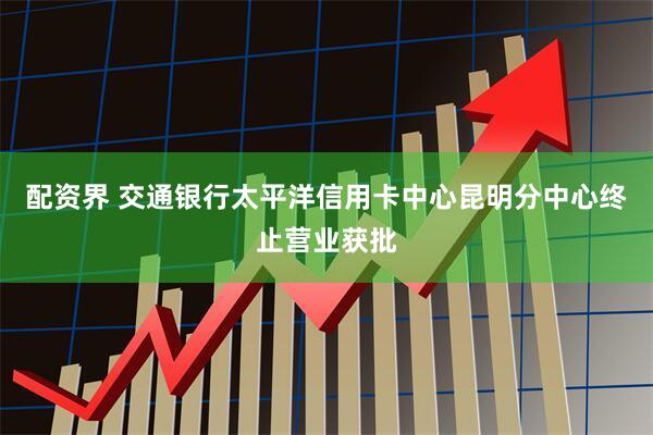配资界 交通银行太平洋信用卡中心昆明分中心终止营业获批