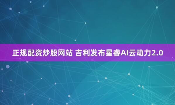 正规配资炒股网站 吉利发布星睿AI云动力2.0