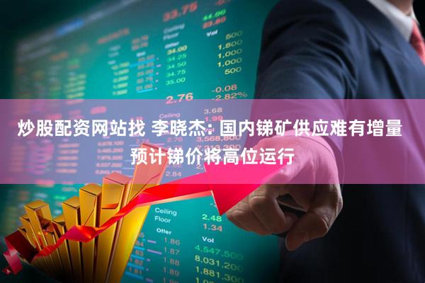 炒股配资网站找 李晓杰: 国内锑矿供应难有增量 预计锑价将高位运行