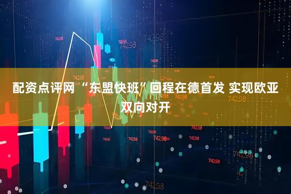 配资点评网 “东盟快班”回程在德首发 实现欧亚双向对开