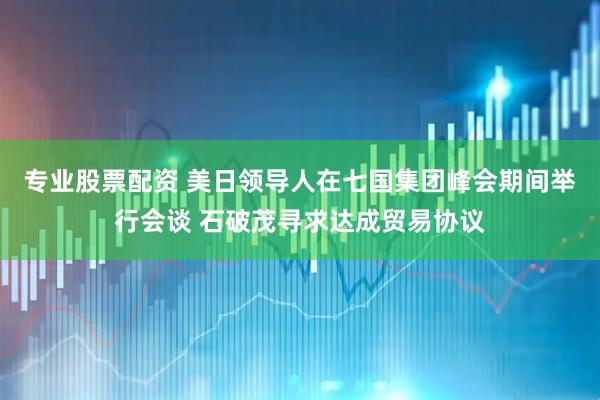 专业股票配资 美日领导人在七国集团峰会期间举行会谈 石破茂寻求达成贸易协议