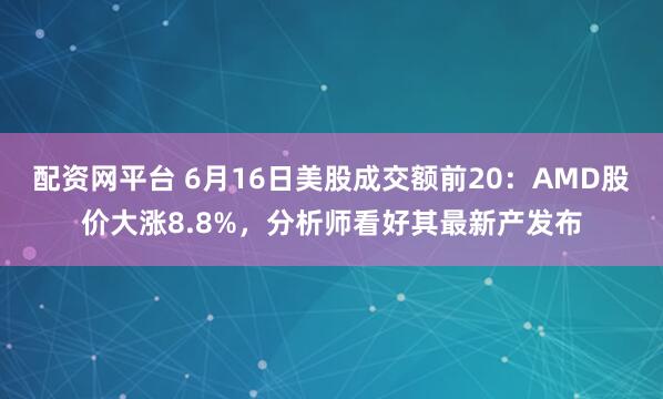 配资网平台 6月16日美股成交额前20：AMD股价大涨8.8%，分析师看好其最新产发布