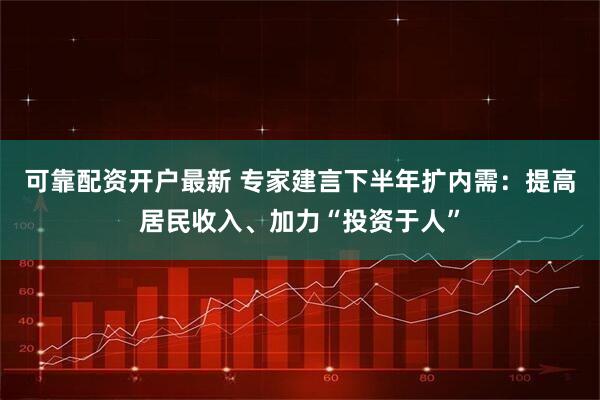 可靠配资开户最新 专家建言下半年扩内需：提高居民收入、加力“投资于人”