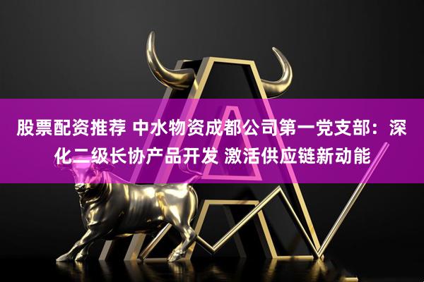 股票配资推荐 中水物资成都公司第一党支部：深化二级长协产品开发 激活供应链新动能