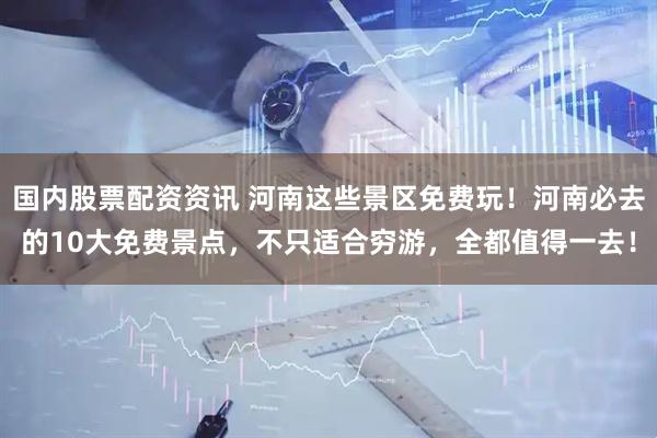 国内股票配资资讯 河南这些景区免费玩！河南必去的10大免费景点，不只适合穷游，全都值得一去！