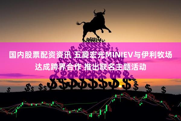 国内股票配资资讯 五菱宏光MINIEV与伊利牧场达成跨界合作 推出联名主题活动