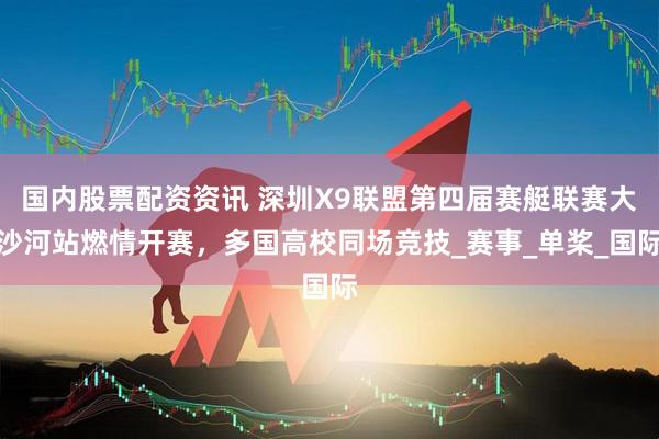 国内股票配资资讯 深圳X9联盟第四届赛艇联赛大沙河站燃情开赛，多国高校同场竞技_赛事_单桨_国际