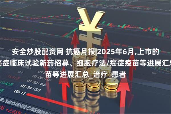 安全炒股配资网 抗癌月报|2025年6月,上市的抗癌新药、癌症临床试验新药招募、细胞疗法/癌症疫苗等进展汇总_治疗_患者