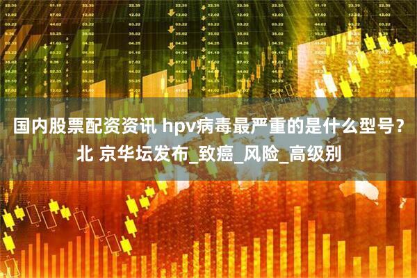 国内股票配资资讯 hpv病毒最严重的是什么型号？北 京华坛发布_致癌_风险_高级别