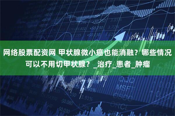 网络股票配资网 甲状腺微小癌也能消融？哪些情况可以不用切甲状腺？_治疗_患者_肿瘤
