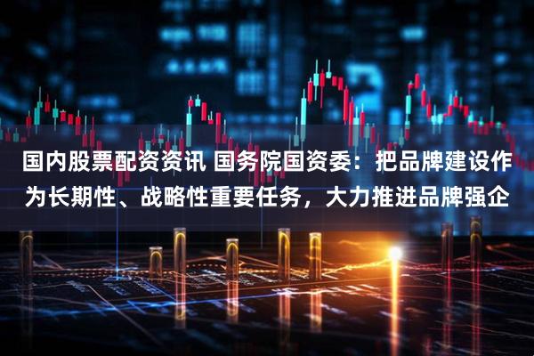 国内股票配资资讯 国务院国资委：把品牌建设作为长期性、战略性重要任务，大力推进品牌强企