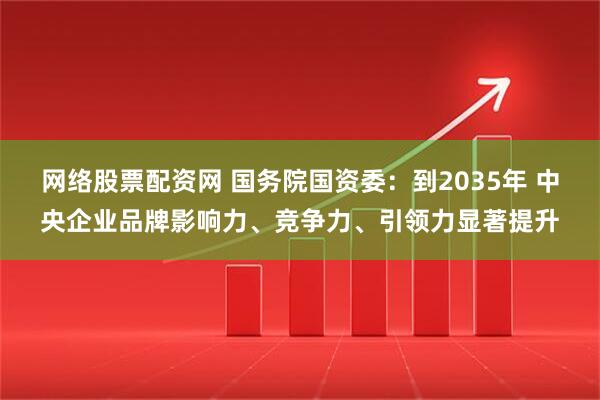 网络股票配资网 国务院国资委：到2035年 中央企业品牌影响力、竞争力、引领力显著提升