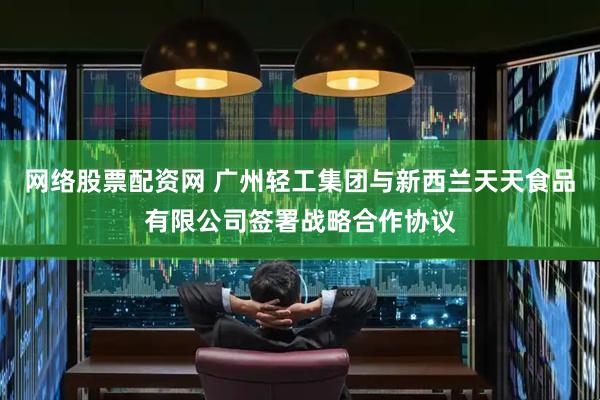 网络股票配资网 广州轻工集团与新西兰天天食品有限公司签署战略合作协议