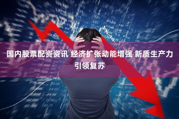 国内股票配资资讯 经济扩张动能增强 新质生产力引领复苏