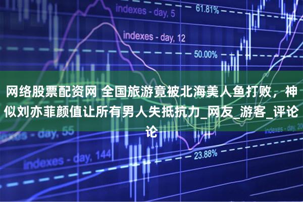 网络股票配资网 全国旅游竟被北海美人鱼打败，神似刘亦菲颜值让所有男人失抵抗力_网友_游客_评论