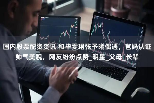 国内股票配资资讯 和毕雯珺张予曦偶遇，爸妈认证帅气美貌，网友纷纷点赞_明星_父母_长辈
