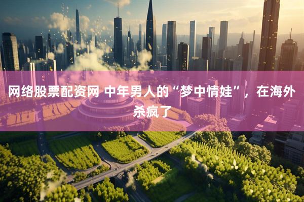 网络股票配资网 中年男人的“梦中情娃”，在海外杀疯了