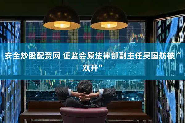 安全炒股配资网 证监会原法律部副主任吴国舫被“双开”
