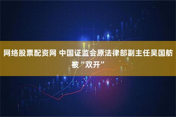 网络股票配资网 中国证监会原法律部副主任吴国舫被“双开”