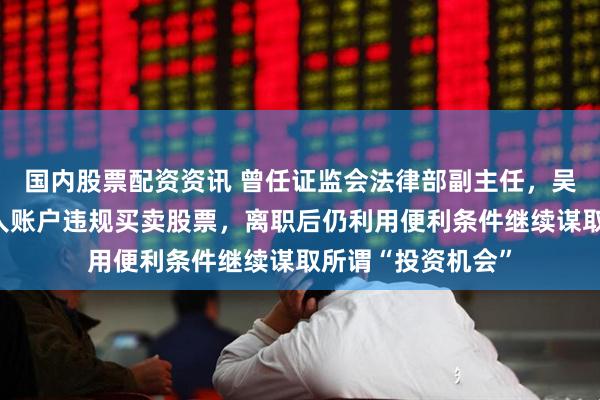 国内股票配资资讯 曾任证监会法律部副主任，吴国舫长期借用他人账户违规买卖股票，离职后仍利用便利条件继续谋取所谓“投资机会”