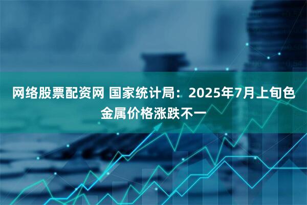 网络股票配资网 国家统计局：2025年7月上旬色金属价格涨跌不一