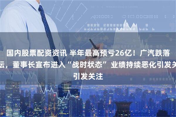 国内股票配资资讯 半年最高预亏26亿！广汽跌落神坛，董事长宣布进入“战时状态” 业绩持续恶化引发关注