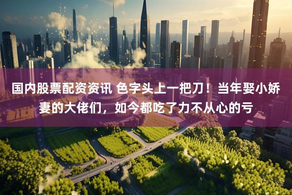 国内股票配资资讯 色字头上一把刀！当年娶小娇妻的大佬们，如今都吃了力不从心的亏