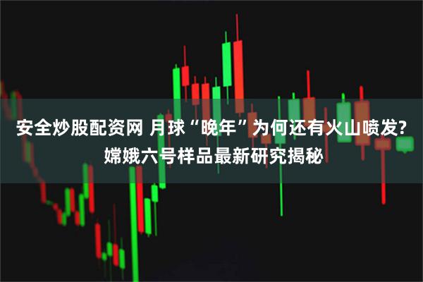 安全炒股配资网 月球“晚年”为何还有火山喷发? 嫦娥六号样品最新研究揭秘
