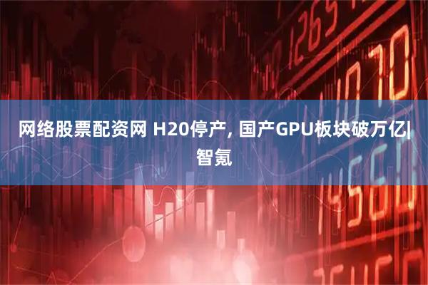 网络股票配资网 H20停产, 国产GPU板块破万亿|智氪