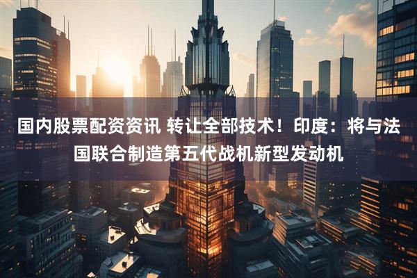 国内股票配资资讯 转让全部技术！印度：将与法国联合制造第五代战机新型发动机
