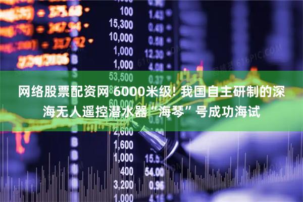 网络股票配资网 6000米级! 我国自主研制的深海无人遥控潜水器“海琴”号成功海试