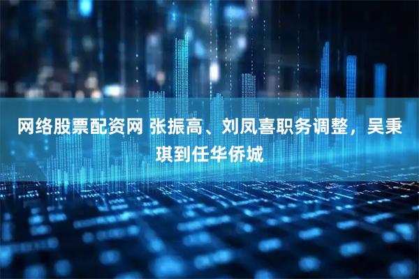 网络股票配资网 张振高、刘凤喜职务调整，吴秉琪到任华侨城