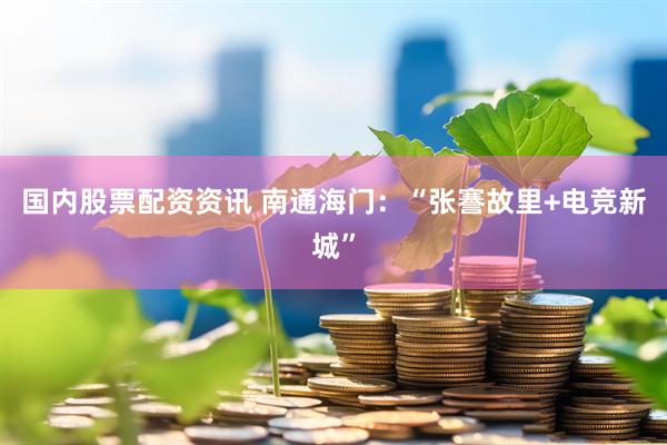 国内股票配资资讯 南通海门：“张謇故里+电竞新城”