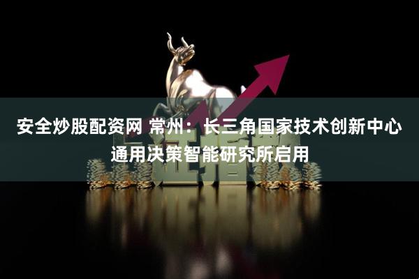 安全炒股配资网 常州：长三角国家技术创新中心通用决策智能研究所启用
