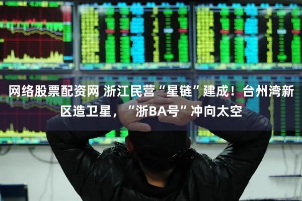 网络股票配资网 浙江民营“星链”建成！台州湾新区造卫星，“浙BA号”冲向太空