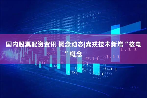 国内股票配资资讯 概念动态|嘉戎技术新增“核电”概念