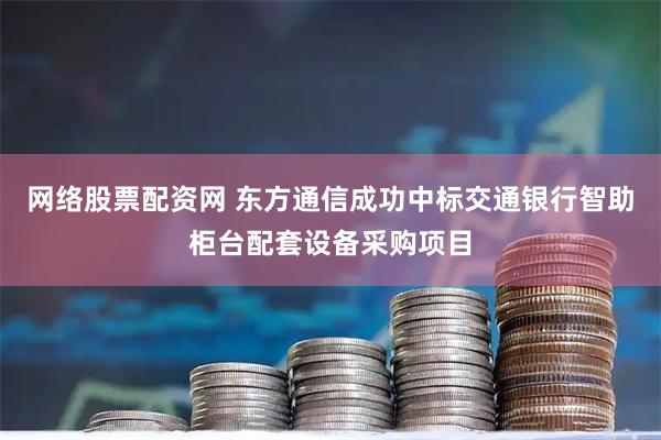网络股票配资网 东方通信成功中标交通银行智助柜台配套设备采购项目